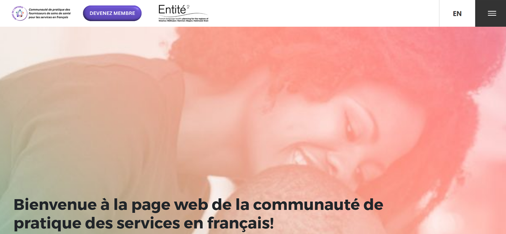 Une capture d’écran d’une page du site de l’Entité 2. Au haut de la page, il y a le logo de la Communauté de pratique des fournisseurs de soins de santé pour les services en français – Ouest de l’Ontario, un bouton « Devenir membre » et le logo de l’Entité 2, en plus d’un bouton pour sélectionner l’anglais comme la langue de la page et un autre pour ouvrir le menu de navigation. En dessous des boutons et logos, il y a une image d’une femme souriante qui regarde un bébé, le bébé étant caché par le cadre de la capture d’écran. Au-dessus de l’image se trouve le texte suivant : Bienvenue à la page web de la communauté de pratique des services en français!